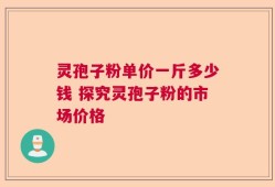 灵孢子粉单价一斤多少钱 探究灵孢子粉的市场价格