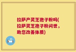 拉萨产灵芝孢子粉吗(拉萨灵芝孢子粉问世，助您改善体质)