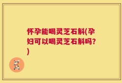 怀孕能喝灵芝石斛(孕妇可以喝灵芝石斛吗？)