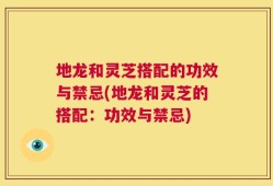 地龙和灵芝搭配的功效与禁忌(地龙和灵芝的搭配：功效与禁忌)