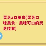 灵芝a口美食(灵芝口味美食：美味可口的灵芝佳肴)