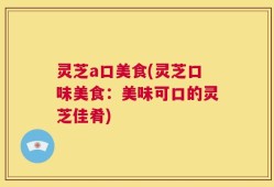 灵芝a口美食(灵芝口味美食：美味可口的灵芝佳肴)