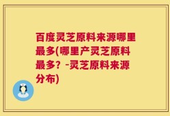 百度灵芝原料来源哪里最多(哪里产灵芝原料最多？-灵芝原料来源分布)