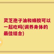 灵芝孢子油和蜂胶可以一起吃吗(调养身体的最佳组合)