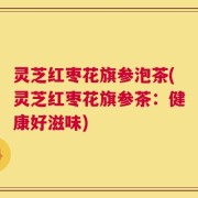 灵芝红枣花旗参泡茶(灵芝红枣花旗参茶：健康好滋味)