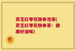 灵芝红枣花旗参泡茶(灵芝红枣花旗参茶：健康好滋味)