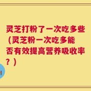灵芝打粉了一次吃多些 (灵芝粉一次吃多能否有效提高营养吸收率？)