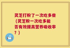 灵芝打粉了一次吃多些 (灵芝粉一次吃多能否有效提高营养吸收率？)