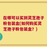 在哪可以买到灵芝孢子粉包装盒(如何购买灵芝孢子粉包装盒？)