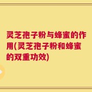 灵芝孢子粉与蜂蜜的作用(灵芝孢子粉和蜂蜜的双重功效)