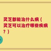灵芝都能治什么病 (灵芝可以治疗哪些疾病？)