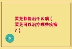 灵芝都能治什么病 (灵芝可以治疗哪些疾病？)