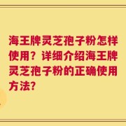 海王牌灵芝孢子粉怎样使用？详细介绍海王牌灵芝孢子粉的正确使用方法？