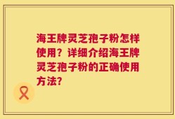海王牌灵芝孢子粉怎样使用？详细介绍海王牌灵芝孢子粉的正确使用方法？