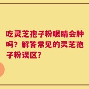 吃灵芝孢子粉眼睛会肿吗？解答常见的灵芝孢子粉误区？