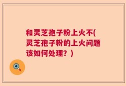 和灵芝孢子粉上火不(灵芝孢子粉的上火问题该如何处理？)