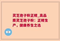灵芝孢子粉正规_高品质灵芝孢子粉：正规生产，健康养生之选