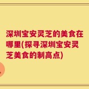 深圳宝安灵芝的美食在哪里(探寻深圳宝安灵芝美食的制高点)