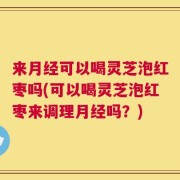 来月经可以喝灵芝泡红枣吗(可以喝灵芝泡红枣来调理月经吗？)