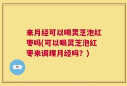 来月经可以喝灵芝泡红枣吗(可以喝灵芝泡红枣来调理月经吗？)