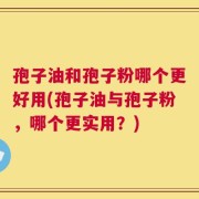 孢子油和孢子粉哪个更好用(孢子油与孢子粉，哪个更实用？)