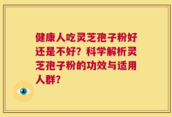 健康人吃灵芝孢子粉好还是不好？科学解析灵芝孢子粉的功效与适用人群？