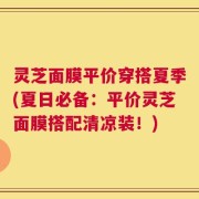 灵芝面膜平价穿搭夏季(夏日必备：平价灵芝面膜搭配清凉装！)