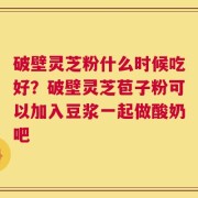 破壁灵芝粉什么时候吃好？破壁灵芝苞子粉可以加入豆浆一起做酸奶吧