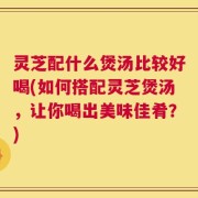 灵芝配什么煲汤比较好喝(如何搭配灵芝煲汤，让你喝出美味佳肴？)