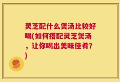 灵芝配什么煲汤比较好喝(如何搭配灵芝煲汤，让你喝出美味佳肴？)