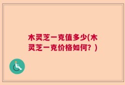 木灵芝一克值多少(木灵芝一克价格如何？)