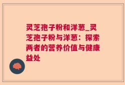 灵芝孢子粉和洋葱_灵芝孢子粉与洋葱：探索两者的营养价值与健康益处
