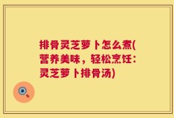排骨灵芝萝卜怎么煮(营养美味，轻松烹饪：灵芝萝卜排骨汤)
