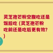 灵芝孢芒粉空腹吃还是饭后吃 (灵芝孢芒粉吃前还是吃后更有效？)