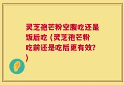 灵芝孢芒粉空腹吃还是饭后吃 (灵芝孢芒粉吃前还是吃后更有效？)