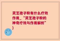 灵芝孢子粉有什么疗效作用_“灵芝孢子粉的神奇疗效与作用解析”)