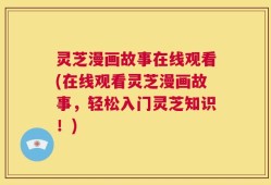 灵芝漫画故事在线观看(在线观看灵芝漫画故事，轻松入门灵芝知识！)