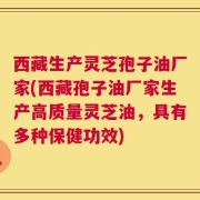 西藏生产灵芝孢子油厂家(西藏孢子油厂家生产高质量灵芝油，具有多种保健功效)
