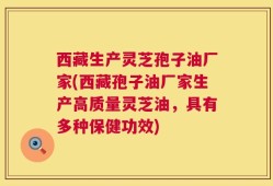 西藏生产灵芝孢子油厂家(西藏孢子油厂家生产高质量灵芝油，具有多种保健功效)