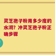 灵芝孢子粉用多少度的水沏？冲灵芝孢子粉正确步骤
