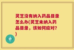 灵芝没有纳入药品目录怎么办(灵芝未纳入药品目录，该如何应对？)