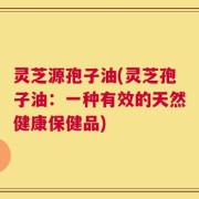 灵芝源孢子油(灵芝孢子油：一种有效的天然健康保健品)