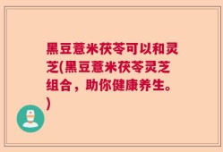 黑豆薏米茯苓可以和灵芝(黑豆薏米茯苓灵芝组合，助你健康养生。)