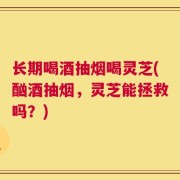 长期喝酒抽烟喝灵芝(酗酒抽烟，灵芝能拯救吗？)