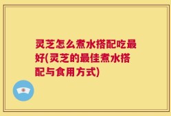 灵芝怎么煮水搭配吃最好(灵芝的最佳煮水搭配与食用方式)