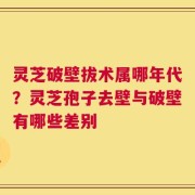 灵芝破壁拔术属哪年代？灵芝孢子去壁与破壁有哪些差别