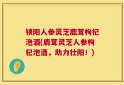锁阳人参灵芝鹿茸枸杞泡酒(鹿茸灵芝人参枸杞泡酒，助力壮阳！)