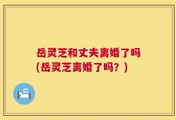 岳灵芝和丈夫离婚了吗(岳灵芝离婚了吗？)