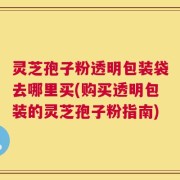 灵芝孢子粉透明包装袋去哪里买(购买透明包装的灵芝孢子粉指南)