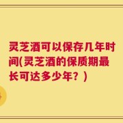 灵芝酒可以保存几年时间(灵芝酒的保质期最长可达多少年？)